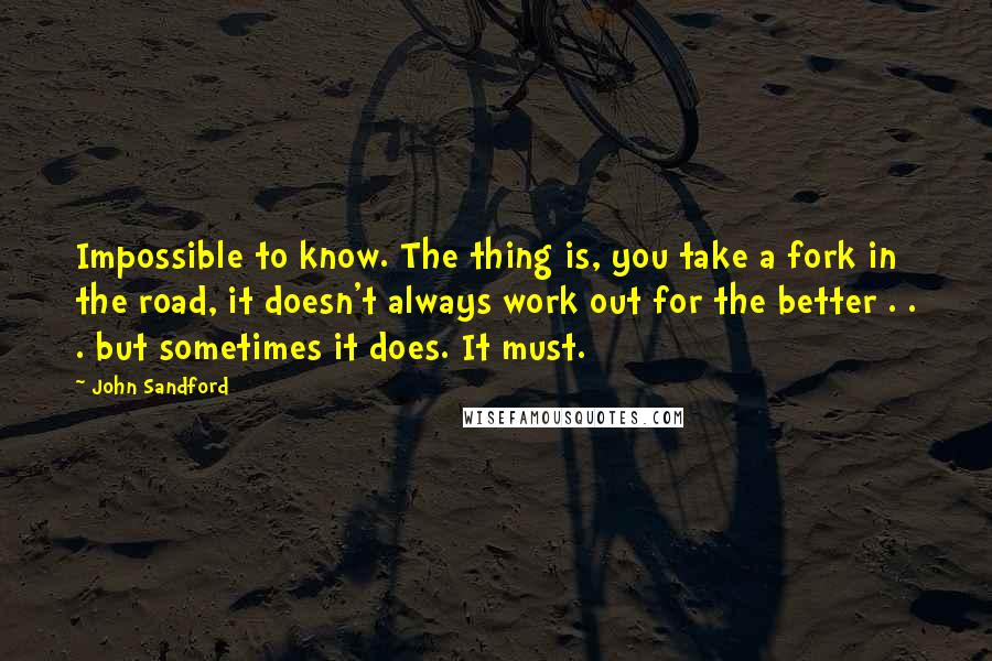 John Sandford Quotes: Impossible to know. The thing is, you take a fork in the road, it doesn't always work out for the better . . . but sometimes it does. It must.