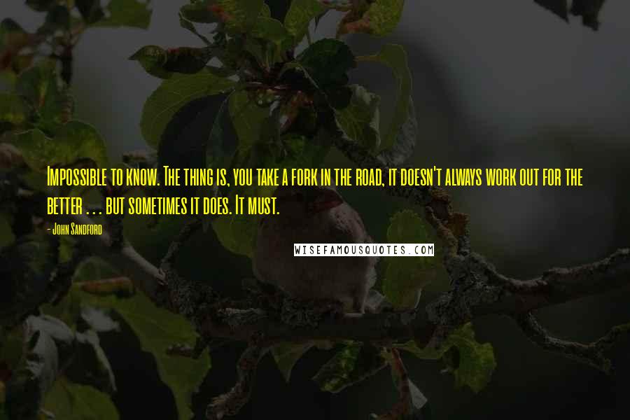 John Sandford Quotes: Impossible to know. The thing is, you take a fork in the road, it doesn't always work out for the better . . . but sometimes it does. It must.