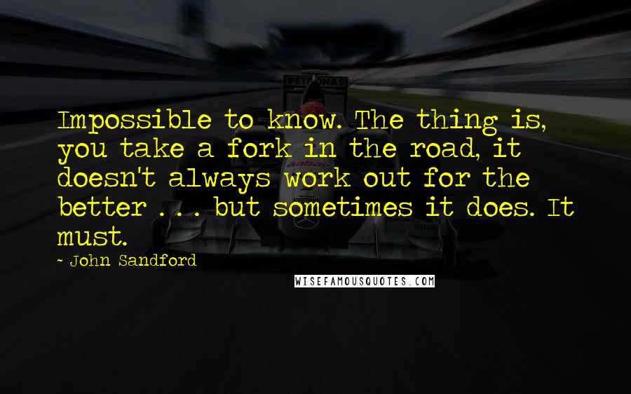 John Sandford Quotes: Impossible to know. The thing is, you take a fork in the road, it doesn't always work out for the better . . . but sometimes it does. It must.