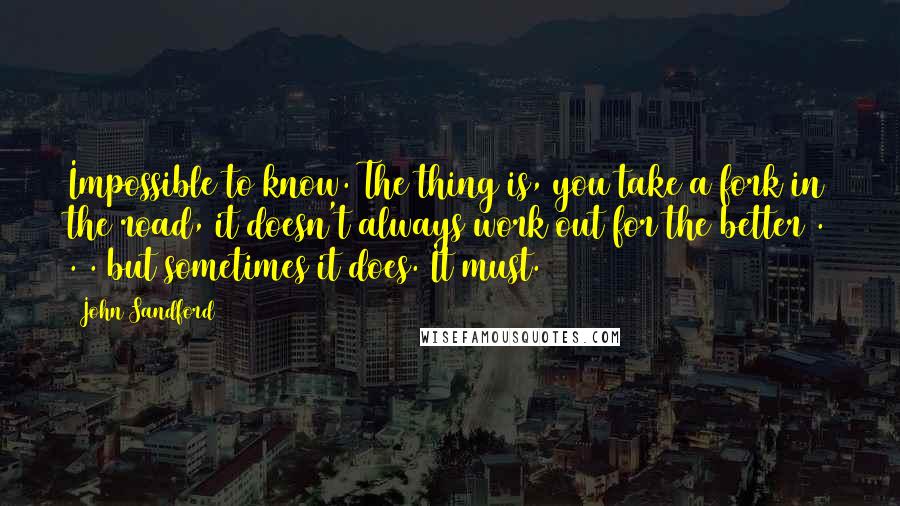 John Sandford Quotes: Impossible to know. The thing is, you take a fork in the road, it doesn't always work out for the better . . . but sometimes it does. It must.