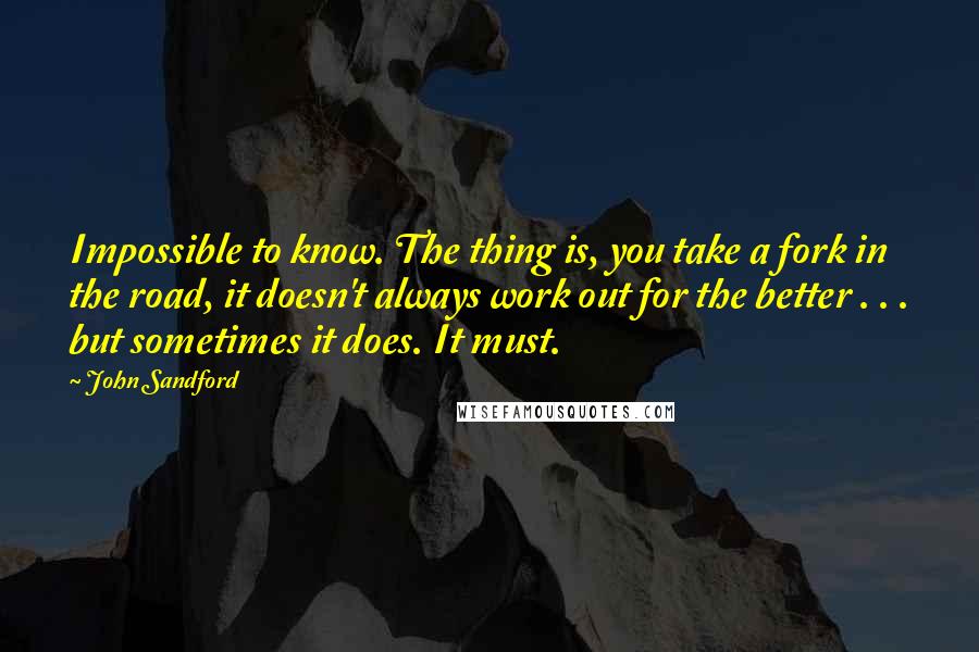 John Sandford Quotes: Impossible to know. The thing is, you take a fork in the road, it doesn't always work out for the better . . . but sometimes it does. It must.