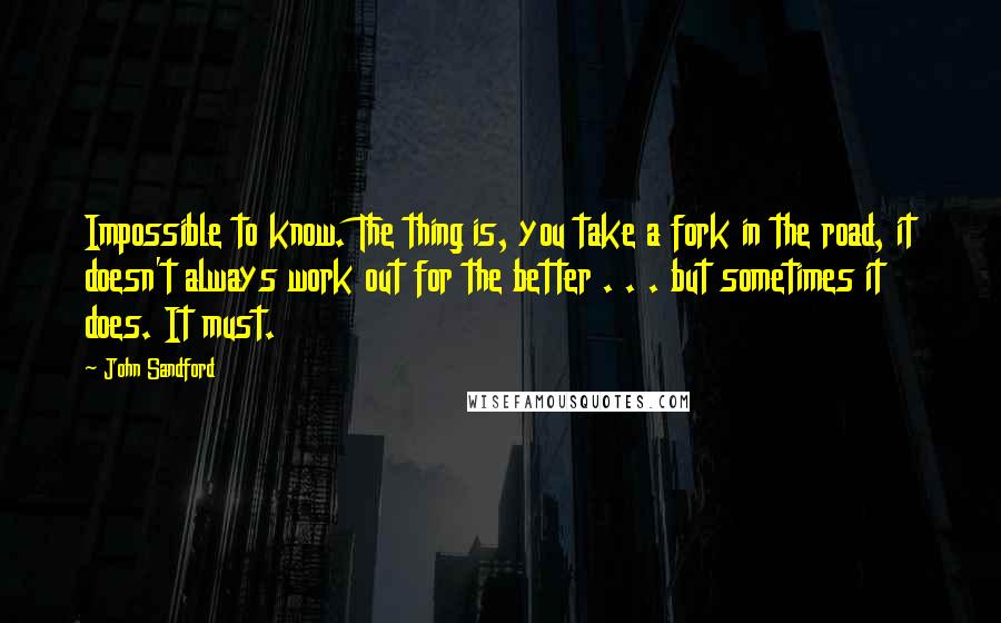 John Sandford Quotes: Impossible to know. The thing is, you take a fork in the road, it doesn't always work out for the better . . . but sometimes it does. It must.
