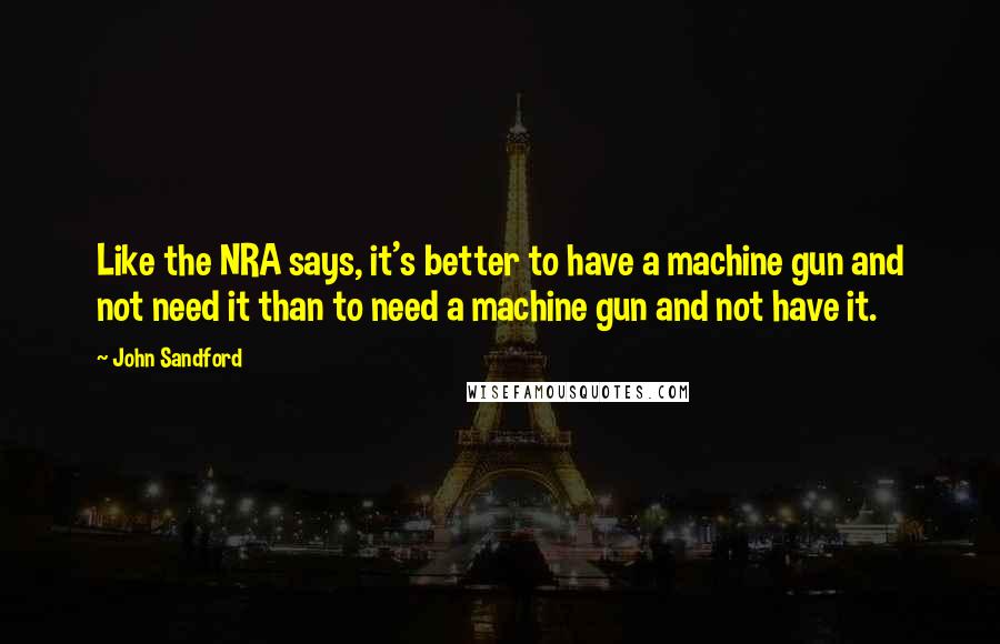 John Sandford Quotes: Like the NRA says, it's better to have a machine gun and not need it than to need a machine gun and not have it.