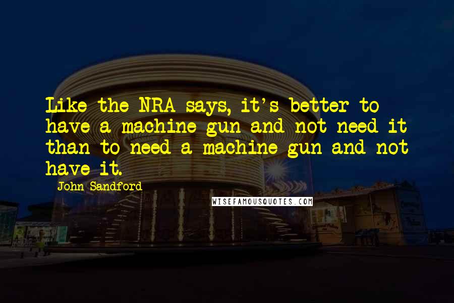 John Sandford Quotes: Like the NRA says, it's better to have a machine gun and not need it than to need a machine gun and not have it.