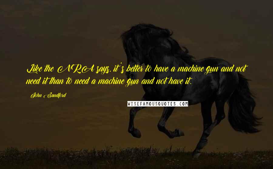 John Sandford Quotes: Like the NRA says, it's better to have a machine gun and not need it than to need a machine gun and not have it.