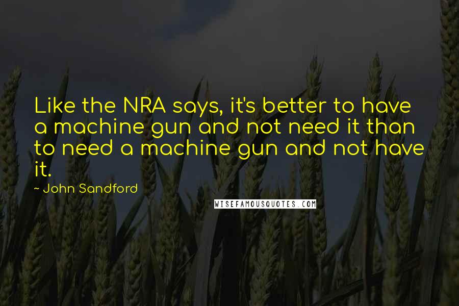 John Sandford Quotes: Like the NRA says, it's better to have a machine gun and not need it than to need a machine gun and not have it.