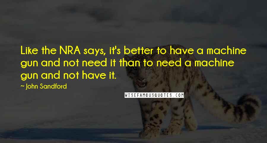 John Sandford Quotes: Like the NRA says, it's better to have a machine gun and not need it than to need a machine gun and not have it.