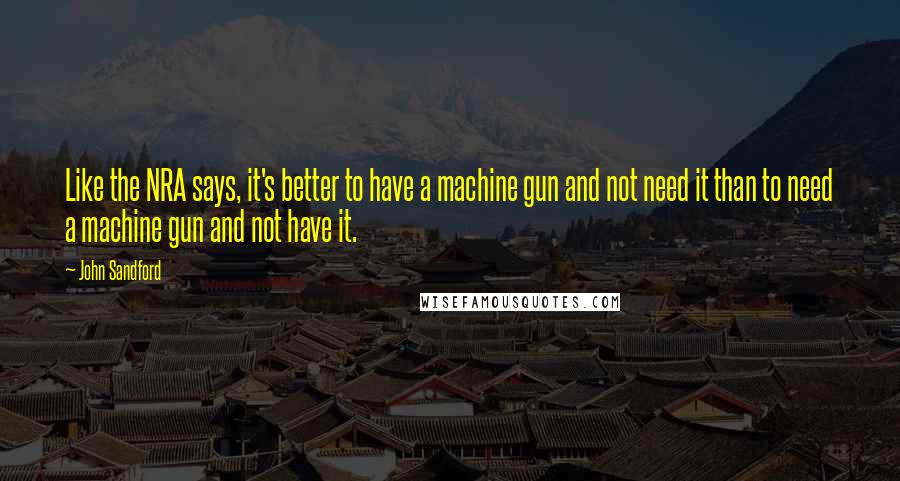 John Sandford Quotes: Like the NRA says, it's better to have a machine gun and not need it than to need a machine gun and not have it.
