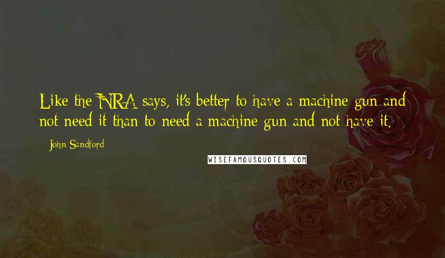 John Sandford Quotes: Like the NRA says, it's better to have a machine gun and not need it than to need a machine gun and not have it.