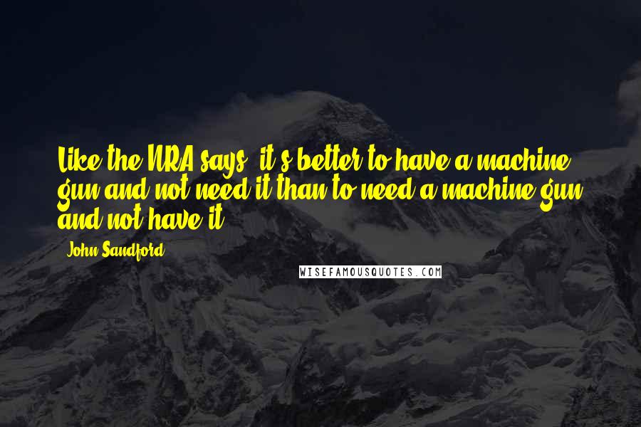 John Sandford Quotes: Like the NRA says, it's better to have a machine gun and not need it than to need a machine gun and not have it.