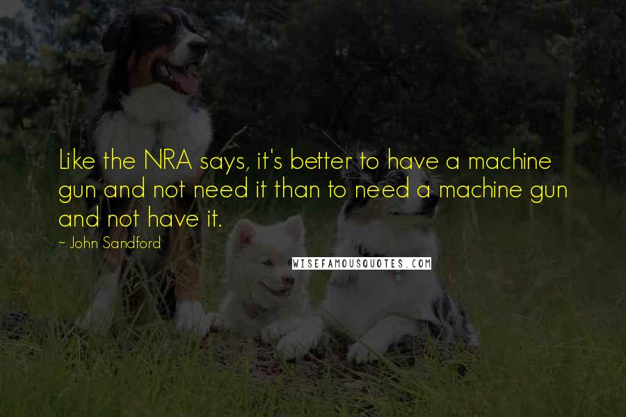 John Sandford Quotes: Like the NRA says, it's better to have a machine gun and not need it than to need a machine gun and not have it.