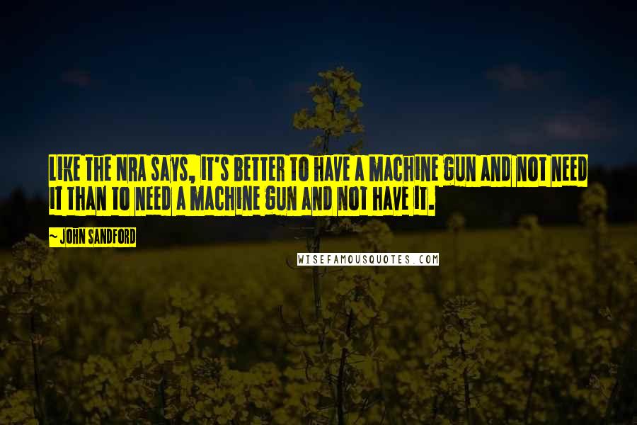 John Sandford Quotes: Like the NRA says, it's better to have a machine gun and not need it than to need a machine gun and not have it.