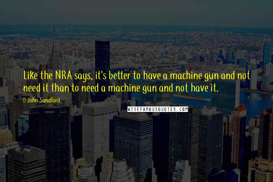 John Sandford Quotes: Like the NRA says, it's better to have a machine gun and not need it than to need a machine gun and not have it.