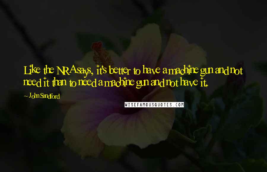 John Sandford Quotes: Like the NRA says, it's better to have a machine gun and not need it than to need a machine gun and not have it.