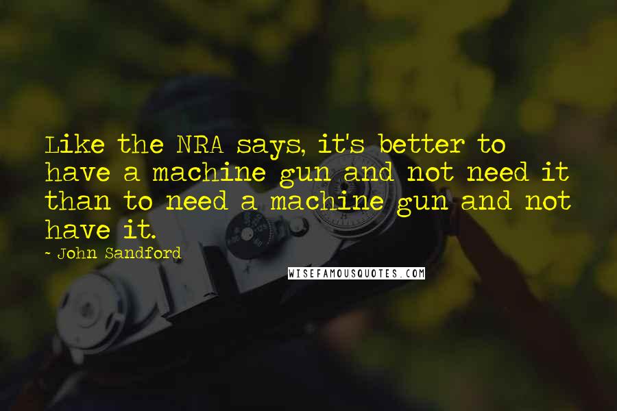 John Sandford Quotes: Like the NRA says, it's better to have a machine gun and not need it than to need a machine gun and not have it.