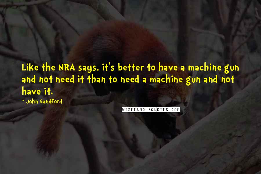 John Sandford Quotes: Like the NRA says, it's better to have a machine gun and not need it than to need a machine gun and not have it.