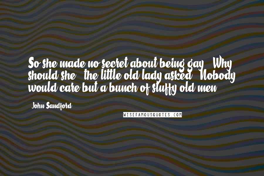 John Sandford Quotes: So she made no secret about being gay?""Why should she?" the little old lady asked. "Nobody would care but a bunch of stuffy old men.