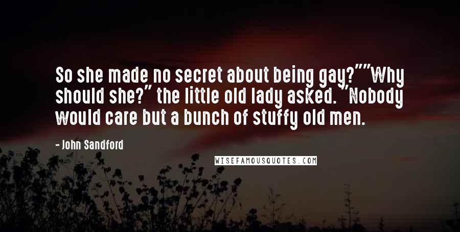 John Sandford Quotes: So she made no secret about being gay?""Why should she?" the little old lady asked. "Nobody would care but a bunch of stuffy old men.