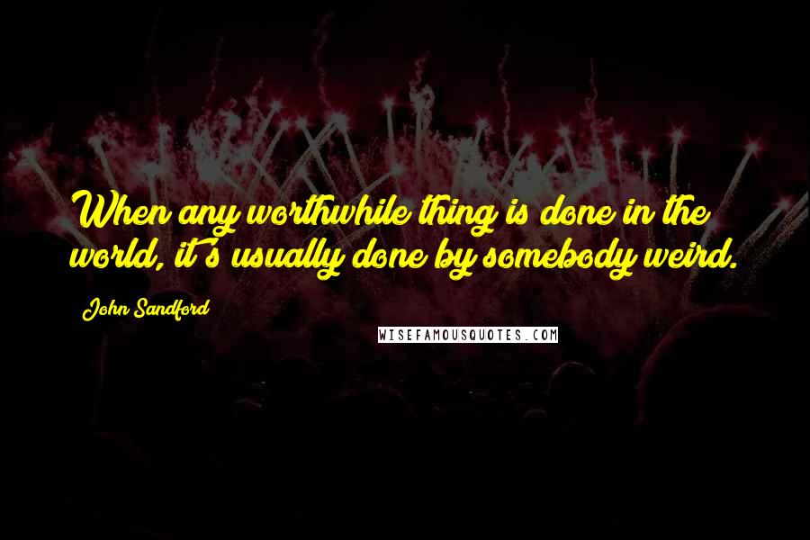 John Sandford Quotes: When any worthwhile thing is done in the world, it's usually done by somebody weird.