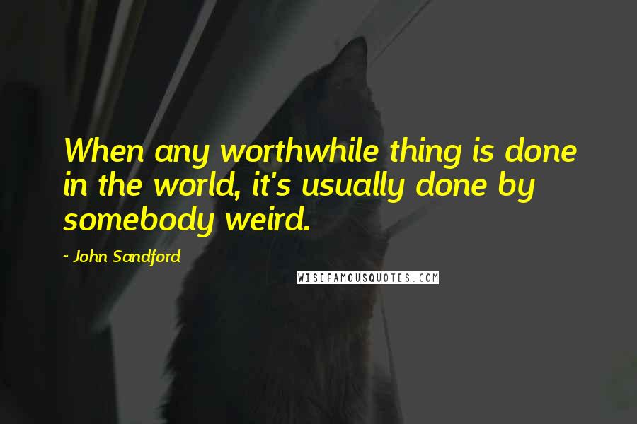 John Sandford Quotes: When any worthwhile thing is done in the world, it's usually done by somebody weird.