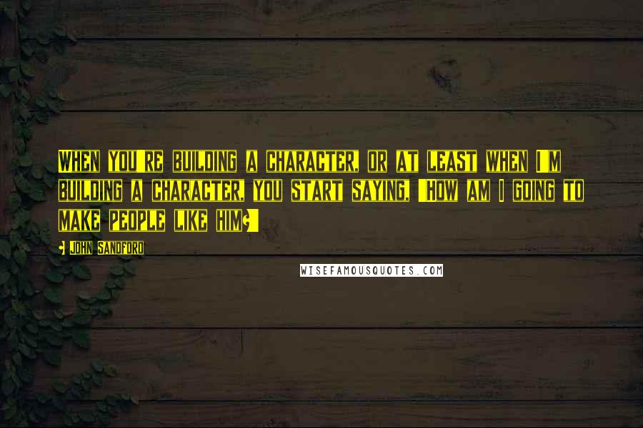 John Sandford Quotes: When you're building a character, or at least when I'm building a character, you start saying, 'How am I going to make people like him?'