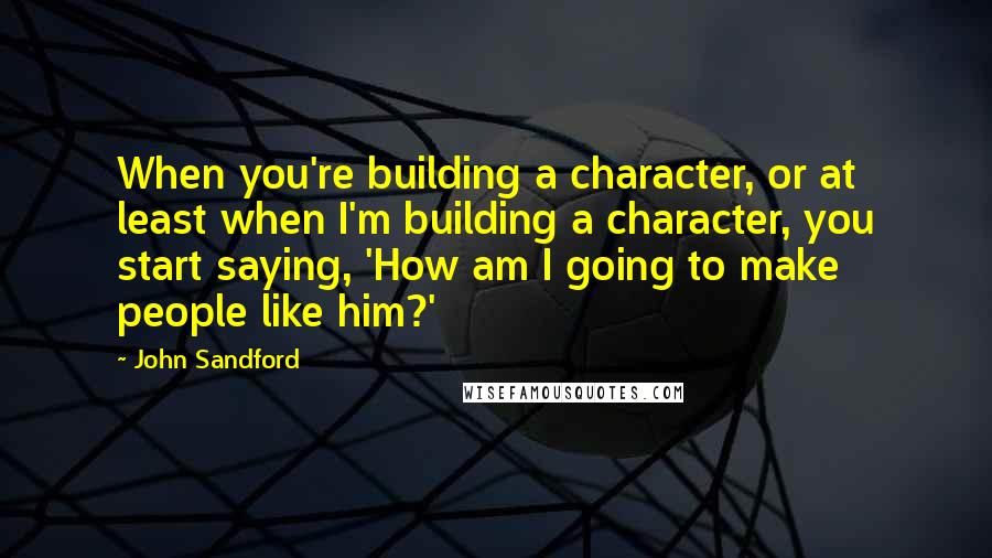 John Sandford Quotes: When you're building a character, or at least when I'm building a character, you start saying, 'How am I going to make people like him?'