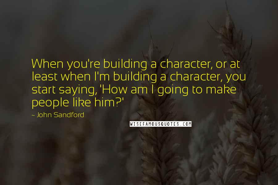 John Sandford Quotes: When you're building a character, or at least when I'm building a character, you start saying, 'How am I going to make people like him?'