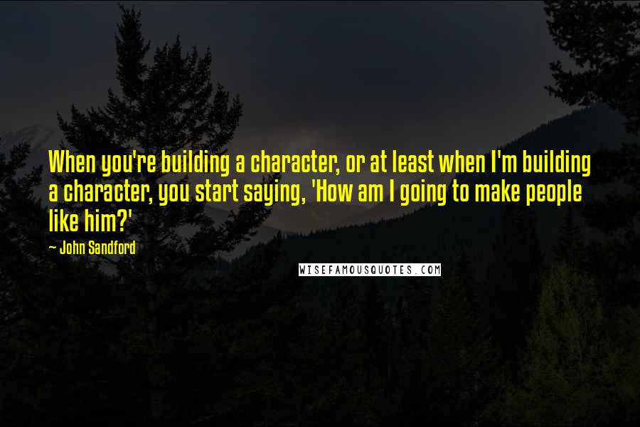 John Sandford Quotes: When you're building a character, or at least when I'm building a character, you start saying, 'How am I going to make people like him?'