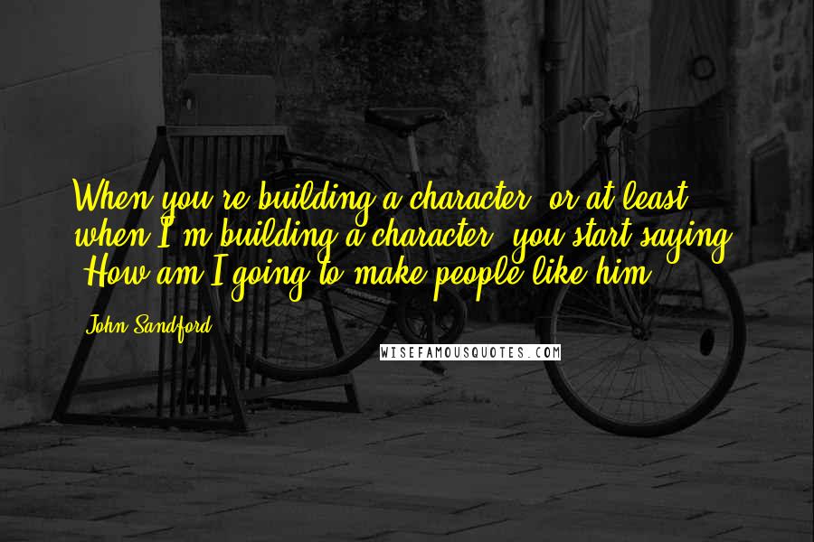 John Sandford Quotes: When you're building a character, or at least when I'm building a character, you start saying, 'How am I going to make people like him?'