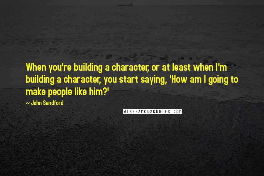 John Sandford Quotes: When you're building a character, or at least when I'm building a character, you start saying, 'How am I going to make people like him?'