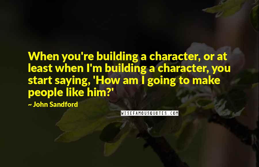 John Sandford Quotes: When you're building a character, or at least when I'm building a character, you start saying, 'How am I going to make people like him?'