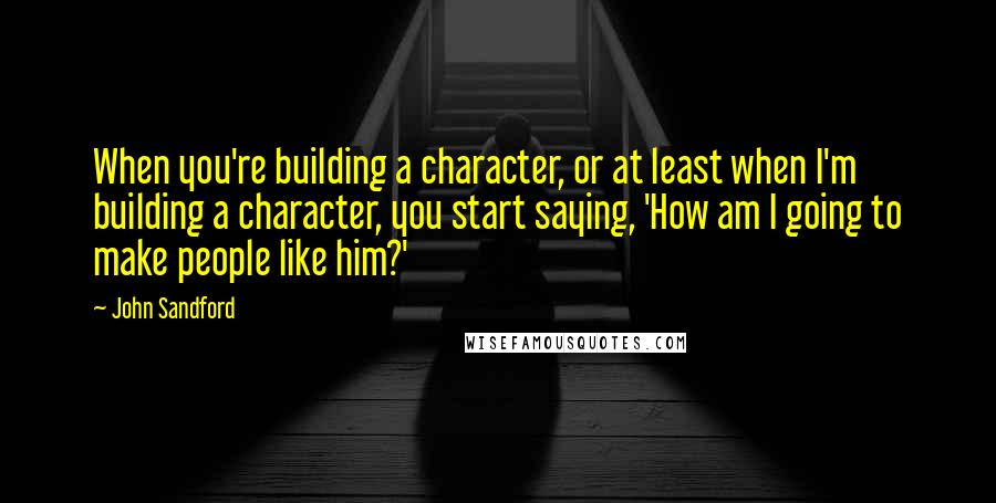 John Sandford Quotes: When you're building a character, or at least when I'm building a character, you start saying, 'How am I going to make people like him?'