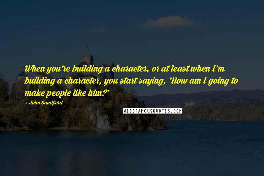 John Sandford Quotes: When you're building a character, or at least when I'm building a character, you start saying, 'How am I going to make people like him?'