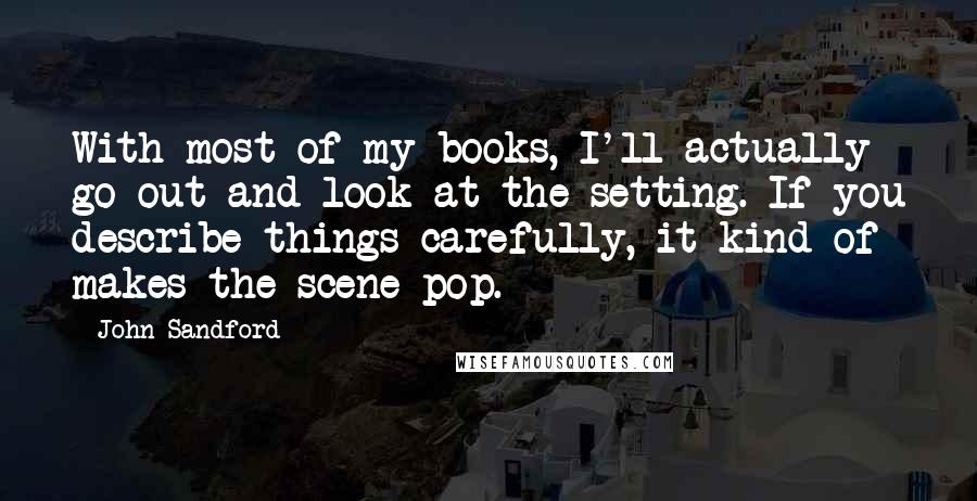 John Sandford Quotes: With most of my books, I'll actually go out and look at the setting. If you describe things carefully, it kind of makes the scene pop.