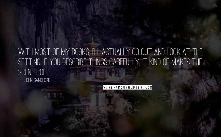 John Sandford Quotes: With most of my books, I'll actually go out and look at the setting. If you describe things carefully, it kind of makes the scene pop.