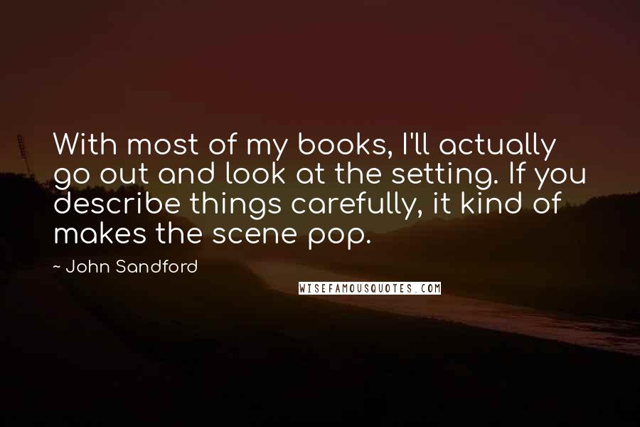 John Sandford Quotes: With most of my books, I'll actually go out and look at the setting. If you describe things carefully, it kind of makes the scene pop.