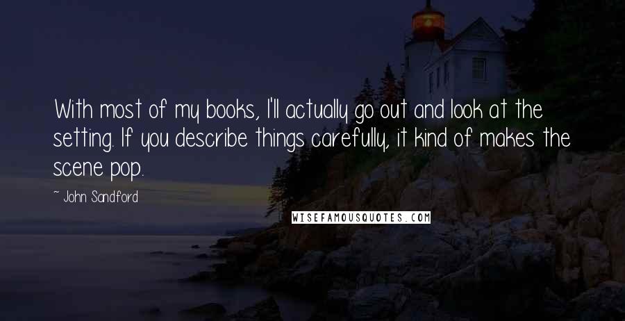 John Sandford Quotes: With most of my books, I'll actually go out and look at the setting. If you describe things carefully, it kind of makes the scene pop.