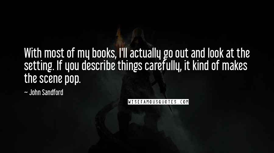 John Sandford Quotes: With most of my books, I'll actually go out and look at the setting. If you describe things carefully, it kind of makes the scene pop.