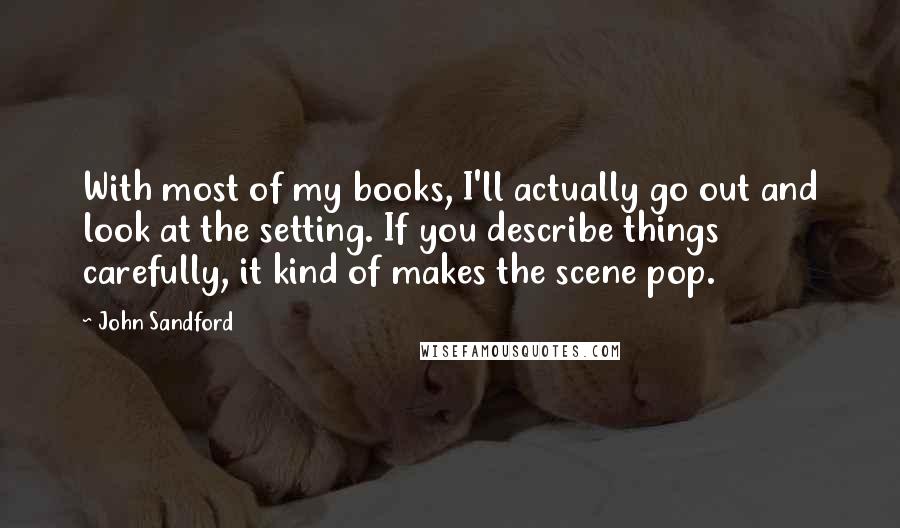 John Sandford Quotes: With most of my books, I'll actually go out and look at the setting. If you describe things carefully, it kind of makes the scene pop.