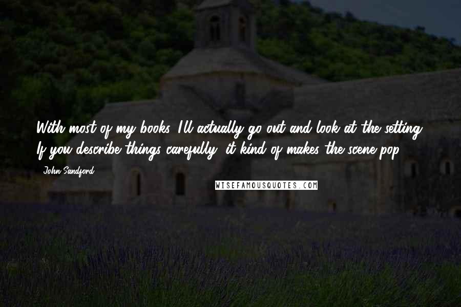 John Sandford Quotes: With most of my books, I'll actually go out and look at the setting. If you describe things carefully, it kind of makes the scene pop.