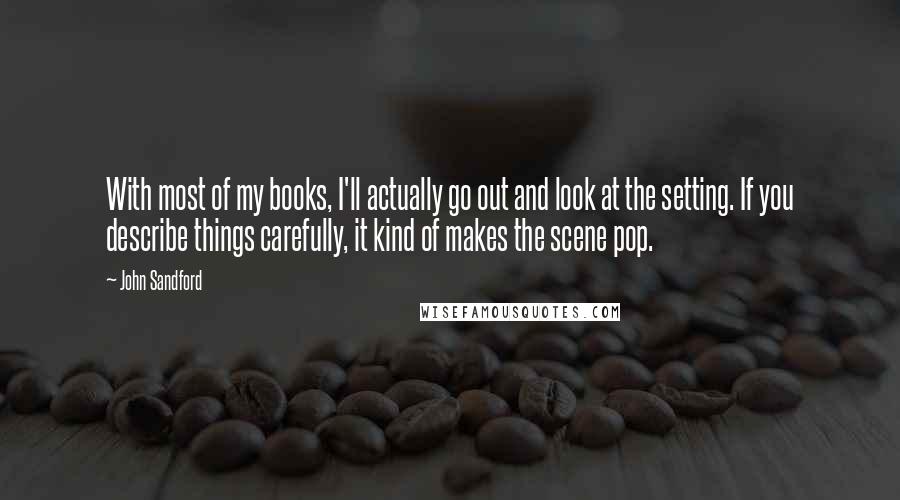 John Sandford Quotes: With most of my books, I'll actually go out and look at the setting. If you describe things carefully, it kind of makes the scene pop.