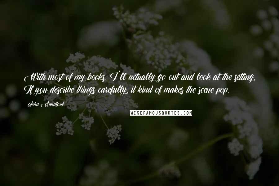 John Sandford Quotes: With most of my books, I'll actually go out and look at the setting. If you describe things carefully, it kind of makes the scene pop.