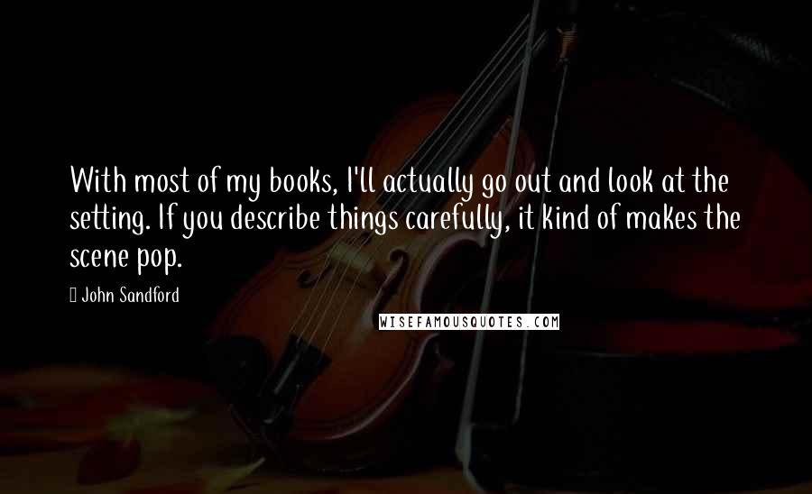 John Sandford Quotes: With most of my books, I'll actually go out and look at the setting. If you describe things carefully, it kind of makes the scene pop.