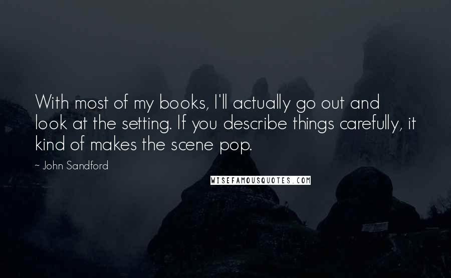 John Sandford Quotes: With most of my books, I'll actually go out and look at the setting. If you describe things carefully, it kind of makes the scene pop.