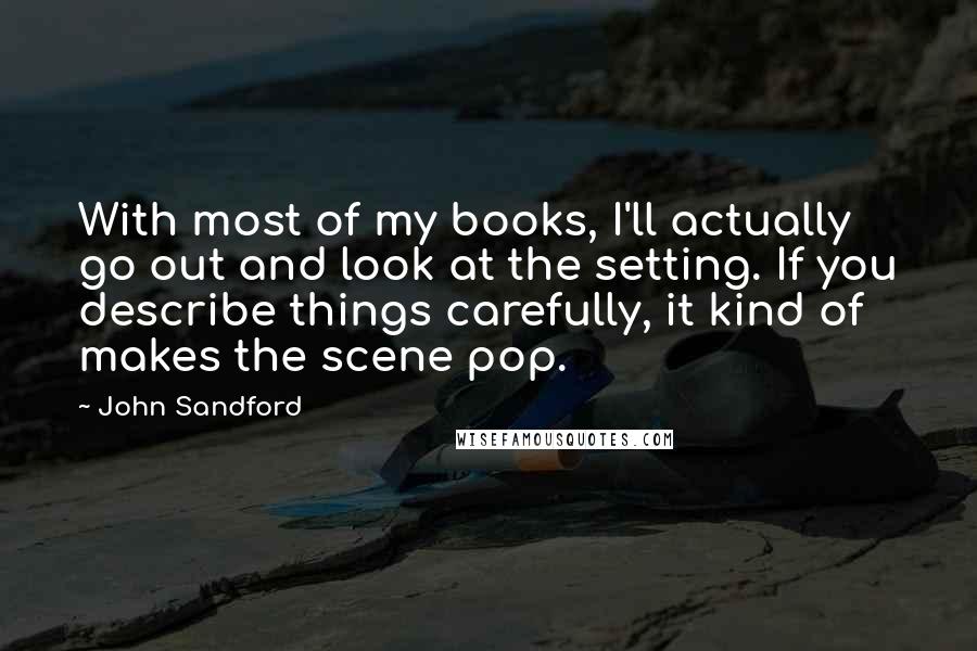 John Sandford Quotes: With most of my books, I'll actually go out and look at the setting. If you describe things carefully, it kind of makes the scene pop.