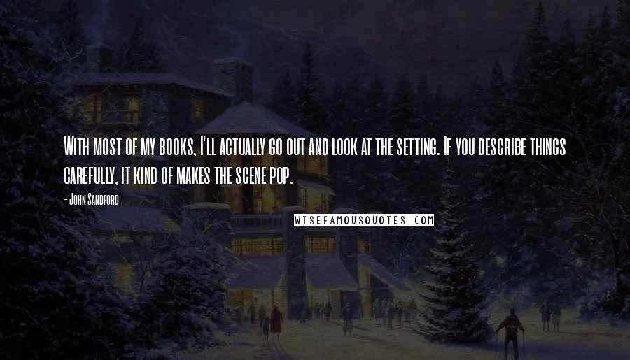 John Sandford Quotes: With most of my books, I'll actually go out and look at the setting. If you describe things carefully, it kind of makes the scene pop.