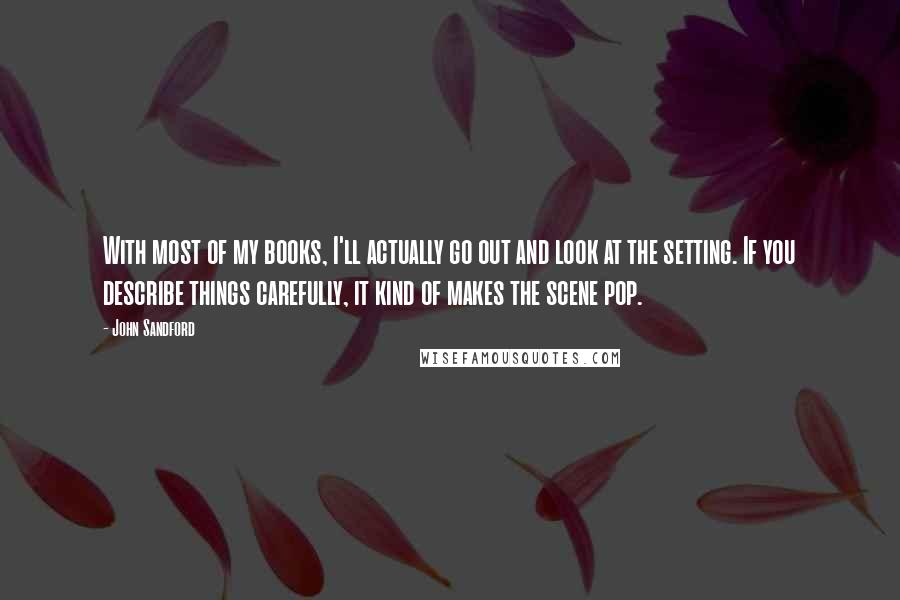 John Sandford Quotes: With most of my books, I'll actually go out and look at the setting. If you describe things carefully, it kind of makes the scene pop.