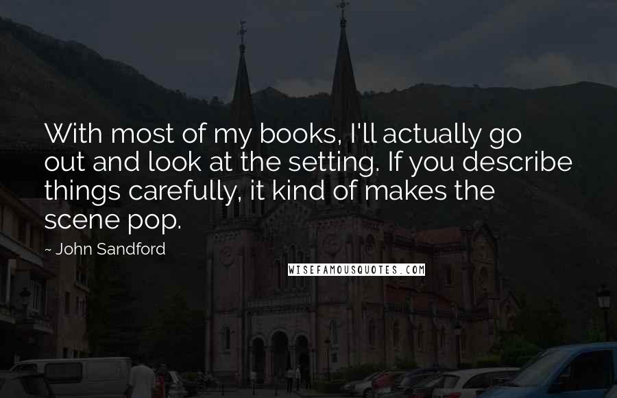 John Sandford Quotes: With most of my books, I'll actually go out and look at the setting. If you describe things carefully, it kind of makes the scene pop.