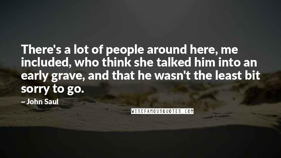 John Saul Quotes: There's a lot of people around here, me included, who think she talked him into an early grave, and that he wasn't the least bit sorry to go.
