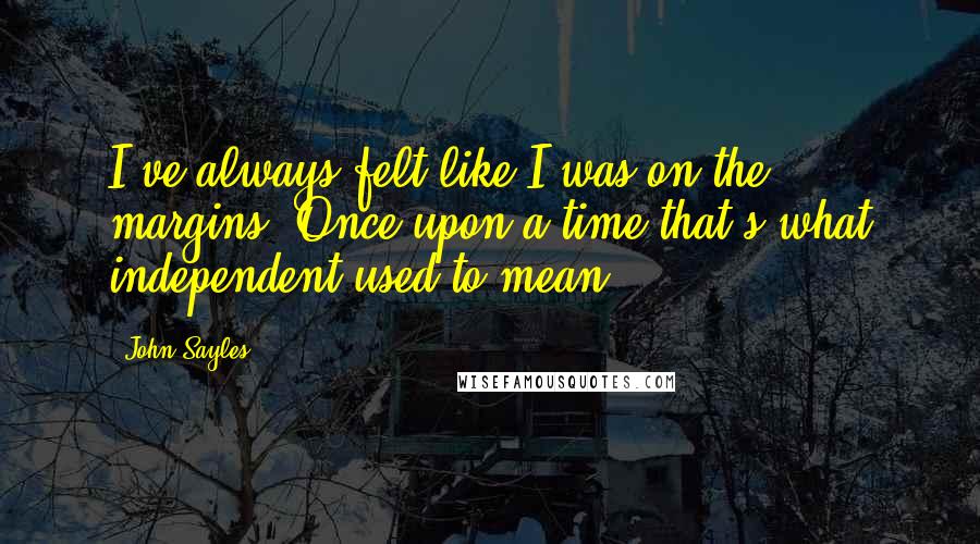 John Sayles Quotes: I've always felt like I was on the margins. Once upon a time that's what independent used to mean.